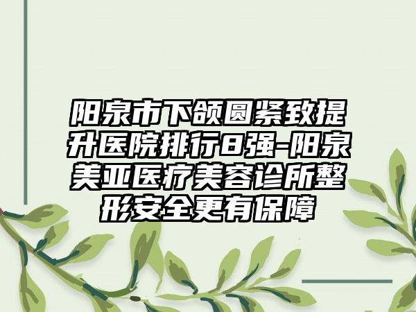 阳泉市下颌圆紧致提升医院排行8强-阳泉美亚医疗美容诊所整形安全更有保障