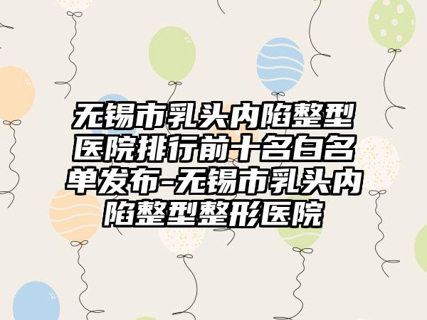 无锡市乳头内陷整型医院排行前十名白名单发布-无锡市乳头内陷整型整形医院