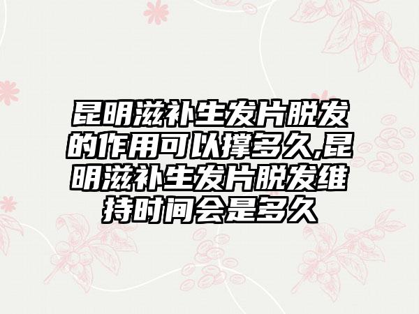 昆明滋补生发片脱发的作用可以撑多久,昆明滋补生发片脱发维持时间会是多久