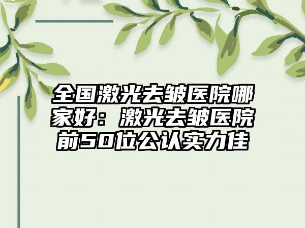 全国激光去皱医院哪家好：激光去皱医院前50位公认实力佳