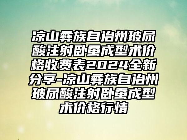 凉山彝族自治州玻尿酸注射卧蚕成型术价格收费表2024全新分享-凉山彝族自治州玻尿酸注射卧蚕成型术价格行情