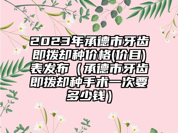 2023年承德市牙齿即拨却种价格(价目)表发布（承德市牙齿即拨却种手术一次要多少钱）