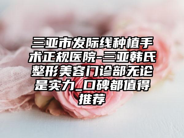 三亚市发际线种植手术正规医院-三亚韩氏整形美容门诊部无论是实力_口碑都值得推荐