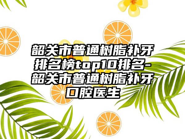 韶关市普通树脂补牙排名榜top10排名-韶关市普通树脂补牙口腔医生