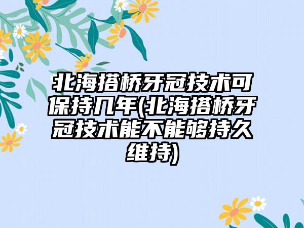 北海搭桥牙冠技术可保持几年(北海搭桥牙冠技术能不能够持久维持)