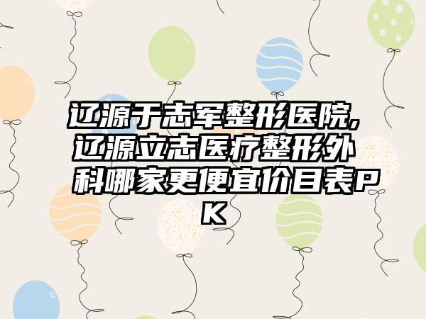 辽源于志军整形医院,辽源立志医疗整形外科哪家更便宜价目表PK