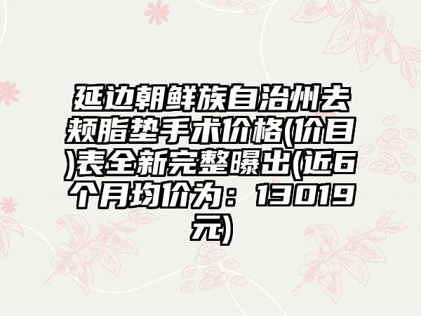 延边朝鲜族自治州去颊脂垫手术价格(价目)表全新完整曝出(近6个月均价为：13019元)