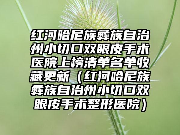 红河哈尼族彝族自治州小切口双眼皮手术医院上榜清单名单收藏更新（红河哈尼族彝族自治州小切口双眼皮手术整形医院）