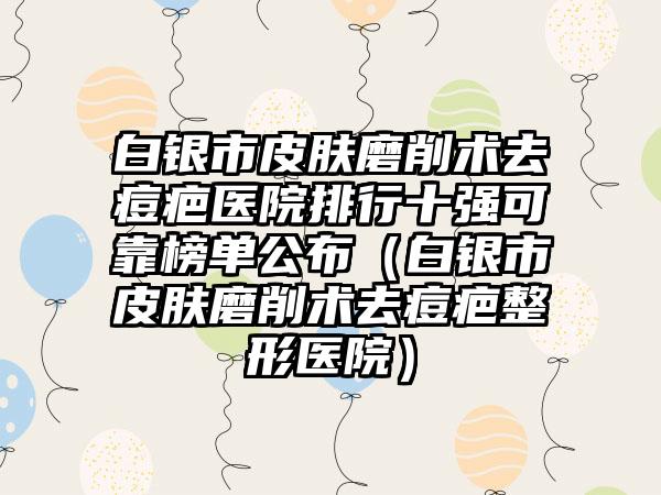 白银市皮肤磨削术去痘疤医院排行十强可靠榜单公布（白银市皮肤磨削术去痘疤整形医院）