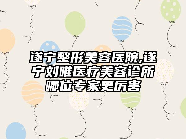 遂宁整形美容医院,遂宁刘唯医疗美容诊所哪位专家更厉害