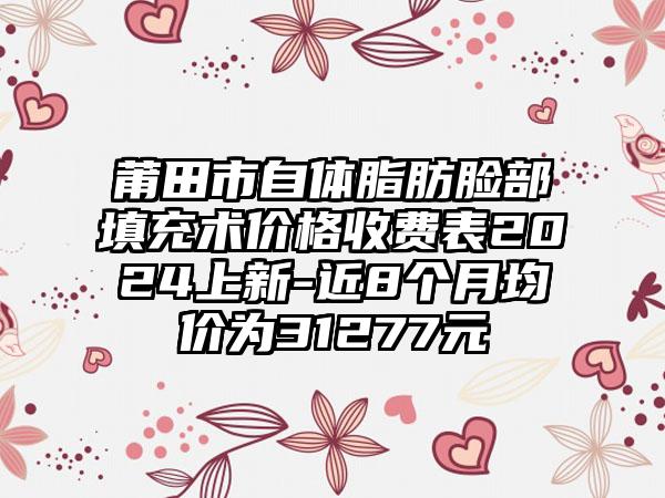 莆田市自体脂肪脸部填充术价格收费表2024上新-近8个月均价为31277元