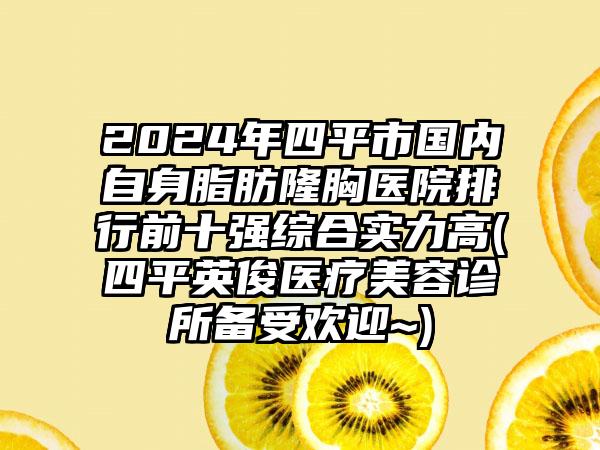 2024年四平市国内自身脂肪隆胸医院排行前十强综合实力高(四平英俊医疗美容诊所备受欢迎~)