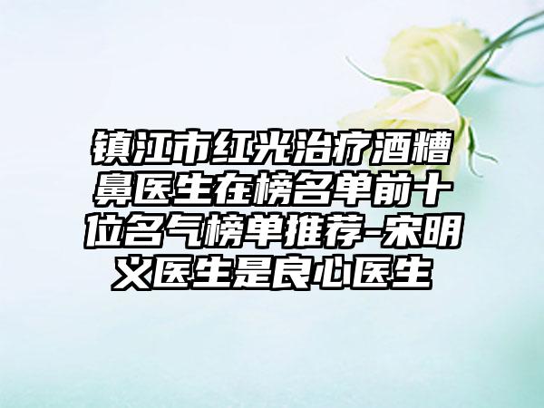 镇江市红光治疗酒糟鼻医生在榜名单前十位名气榜单推荐-宋明义医生是良心医生