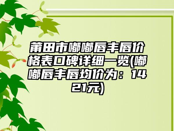 莆田市嘟嘟唇丰唇价格表口碑详细一览(嘟嘟唇丰唇均价为：1421元)