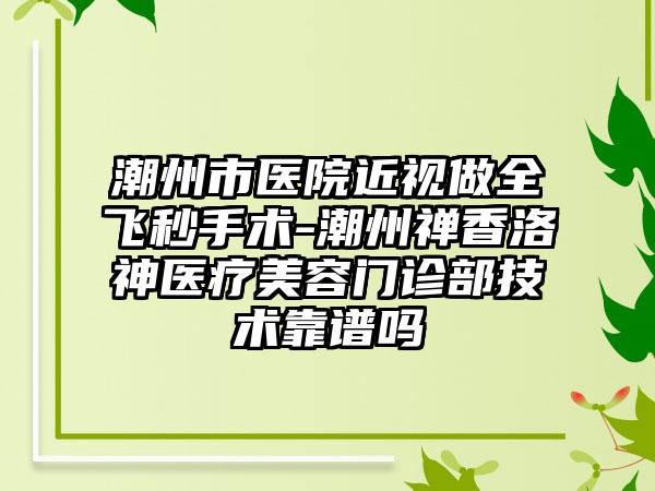 潮州市医院近视做全飞秒手术-潮州禅香洛神医疗美容门诊部技术靠谱吗