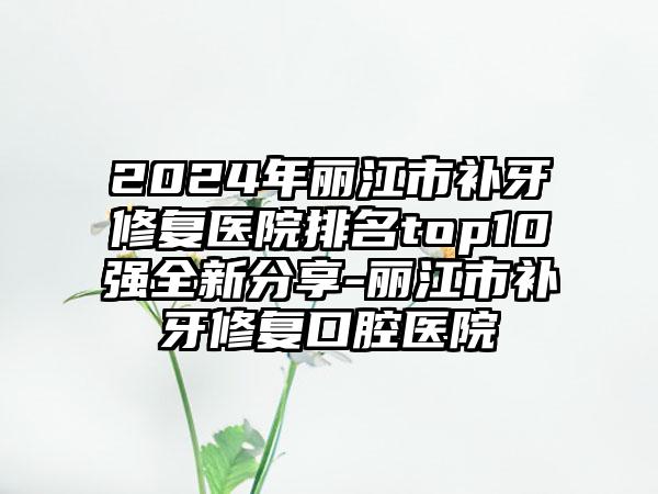2024年丽江市补牙修复医院排名top10强全新分享-丽江市补牙修复口腔医院