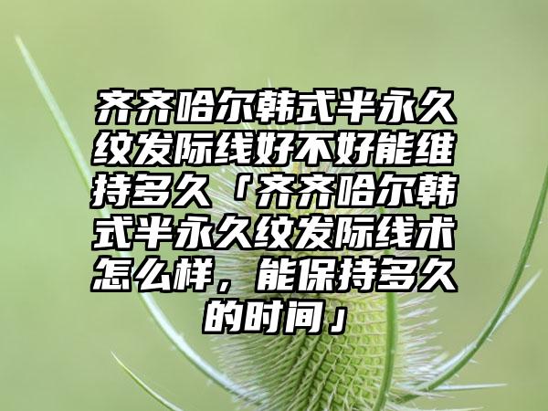 齐齐哈尔韩式半永久纹发际线好不好能维持多久「齐齐哈尔韩式半永久纹发际线术怎么样，能保持多久的时间」