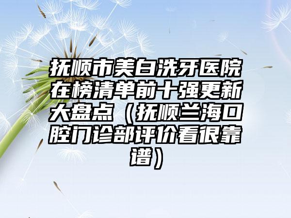 抚顺市美白洗牙医院在榜清单前十强更新大盘点（抚顺兰海口腔门诊部评价看很靠谱）