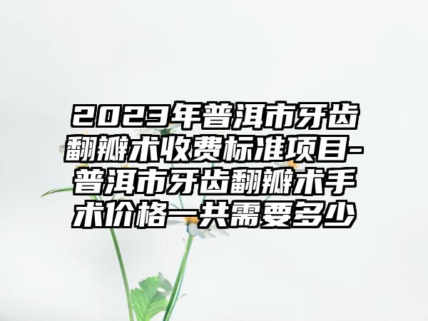 2023年普洱市牙齿翻瓣术收费标准项目-普洱市牙齿翻瓣术手术价格一共需要多少