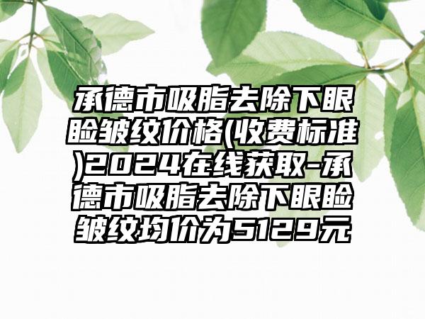 承德市吸脂去除下眼睑皱纹价格(收费标准)2024在线获取-承德市吸脂去除下眼睑皱纹均价为5129元