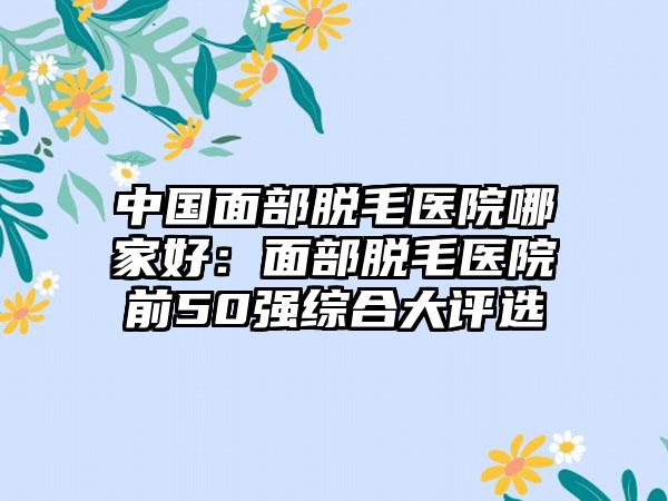 中国面部脱毛医院哪家好：面部脱毛医院前50强综合大评选