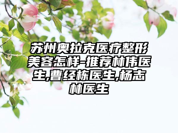 苏州奥拉克医疗整形美容怎样-推荐林伟医生,曹经栋医生,杨志林医生