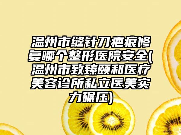 温州市缝针刀疤痕修复哪个整形医院安全(温州市致臻颐和医疗美容诊所私立医美实力碾压)