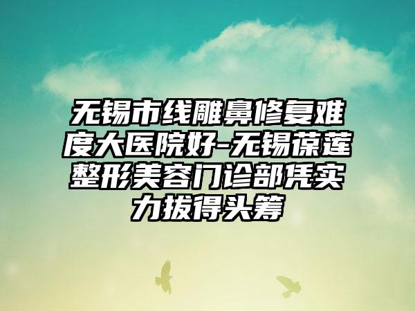 无锡市线雕鼻修复难度大医院好-无锡葆莲整形美容门诊部凭实力拔得头筹