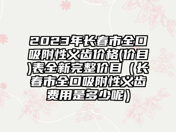 2023年长春市全口吸附性义齿价格(价目)表全新完整价目（长春市全口吸附性义齿费用是多少呢）