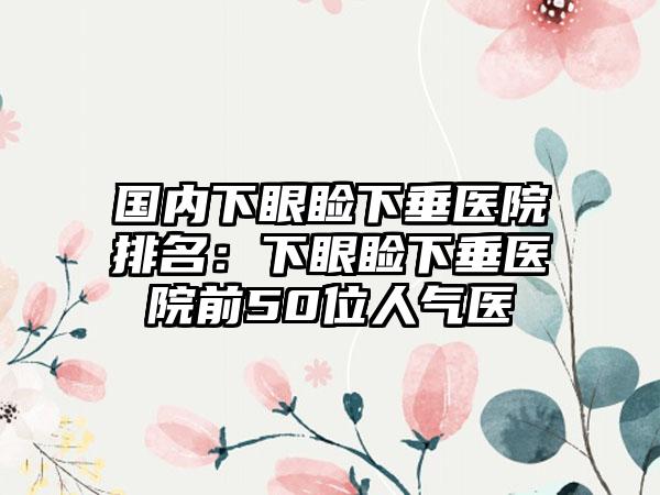 国内下眼睑下垂医院排名：下眼睑下垂医院前50位人气医