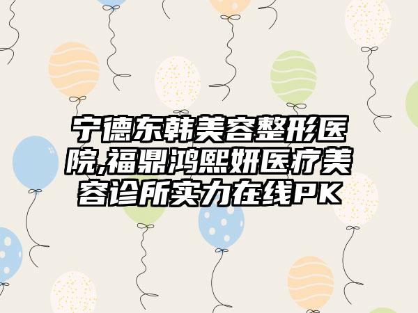 宁德东韩美容整形医院,福鼎鸿熙妍医疗美容诊所实力在线PK