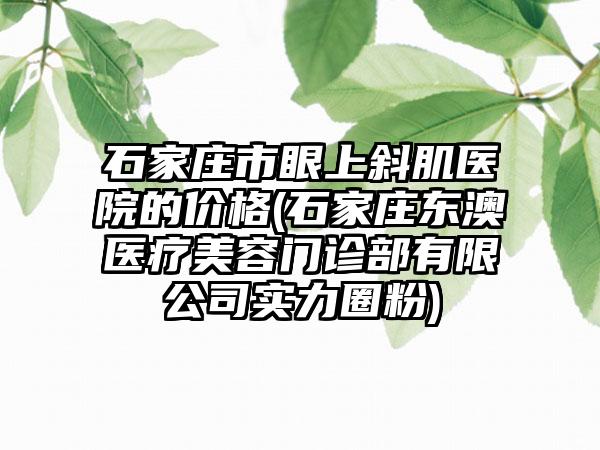 石家庄市眼上斜肌医院的价格(石家庄东澳医疗美容门诊部有限公司实力圈粉)