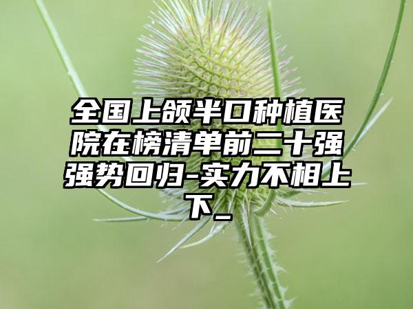 全国上颌半口种植医院在榜清单前二十强强势回归-实力不相上下_