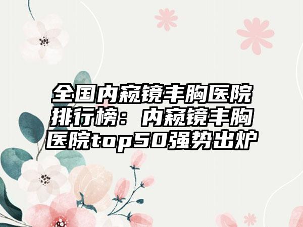 全国内窥镜丰胸医院排行榜：内窥镜丰胸医院top50强势出炉