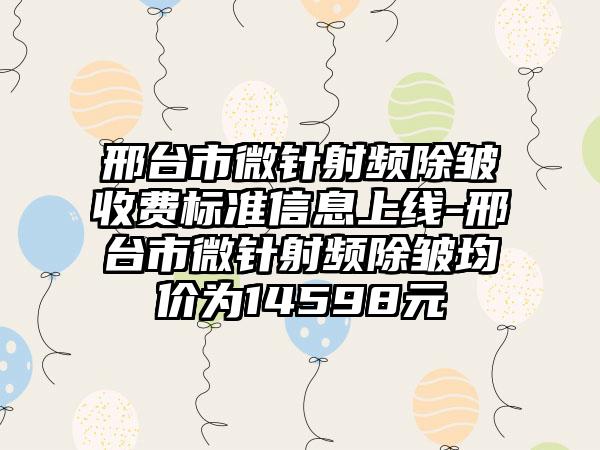 邢台市微针射频除皱收费标准信息上线-邢台市微针射频除皱均价为14598元