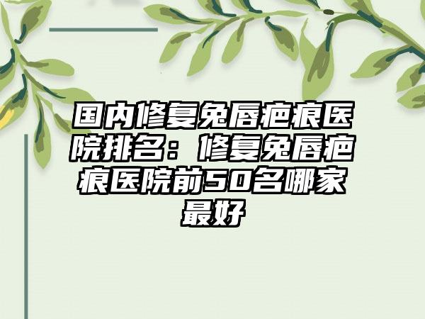 国内修复兔唇疤痕医院排名：修复兔唇疤痕医院前50名哪家最好