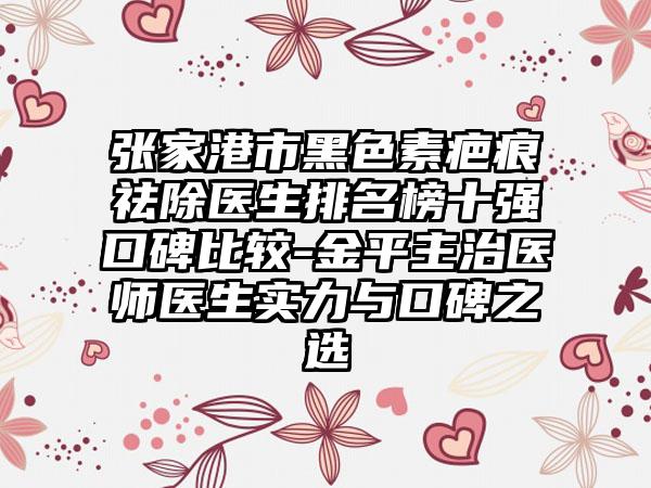 张家港市黑色素疤痕祛除医生排名榜十强口碑比较-金平主治医师医生实力与口碑之选