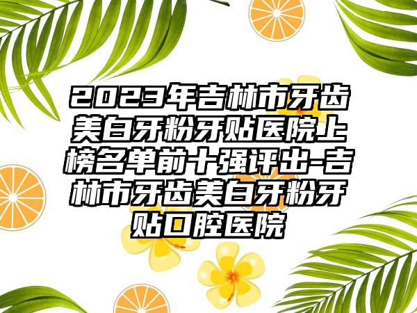 2023年吉林市牙齿美白牙粉牙贴医院上榜名单前十强评出-吉林市牙齿美白牙粉牙贴口腔医院