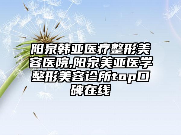 阳泉韩亚医疗整形美容医院,阳泉美亚医学整形美容诊所top口碑在线