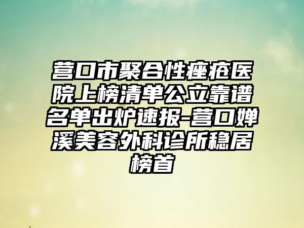 营口市聚合性痤疮医院上榜清单公立靠谱名单出炉速报-营口婵溪美容外科诊所稳居榜首