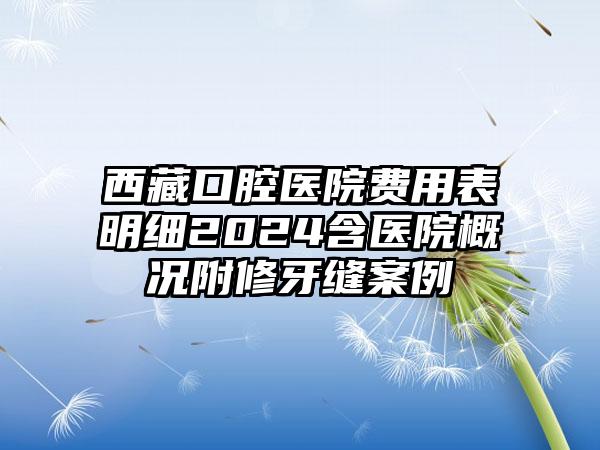 西藏口腔医院费用表明细2024含医院概况附修牙缝案例