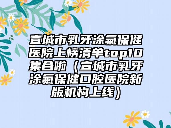 宣城市乳牙涂氟保健医院上榜清单top10集合啦（宣城市乳牙涂氟保健口腔医院新版机构上线）