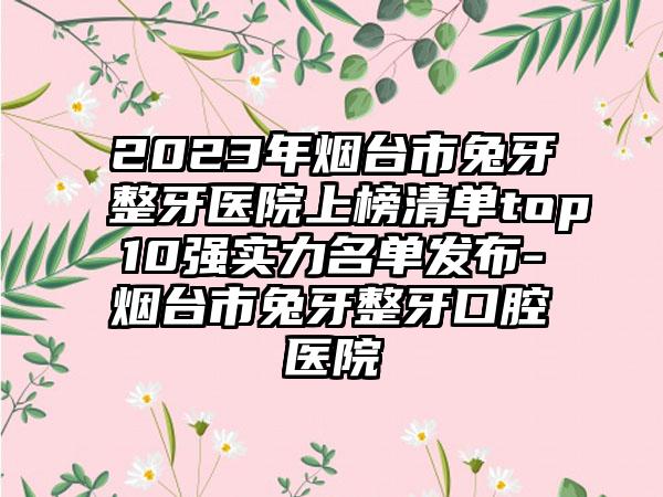 2023年烟台市兔牙整牙医院上榜清单top10强实力名单发布-烟台市兔牙整牙口腔医院