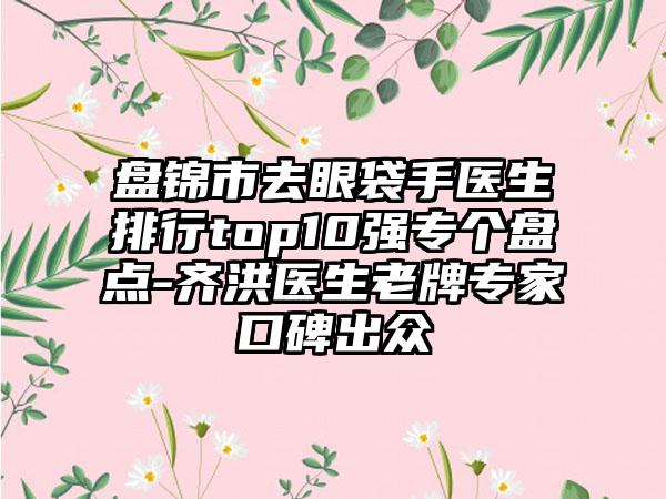 盘锦市去眼袋手医生排行top10强专个盘点-齐洪医生老牌专家口碑出众