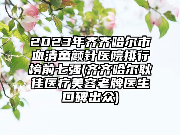 2023年齐齐哈尔市血清童颜针医院排行榜前七强(齐齐哈尔耿佳医疗美容老牌医生口碑出众)