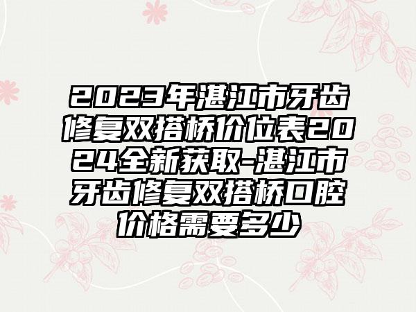 2023年湛江市牙齿修复双搭桥价位表2024全新获取-湛江市牙齿修复双搭桥口腔价格需要多少