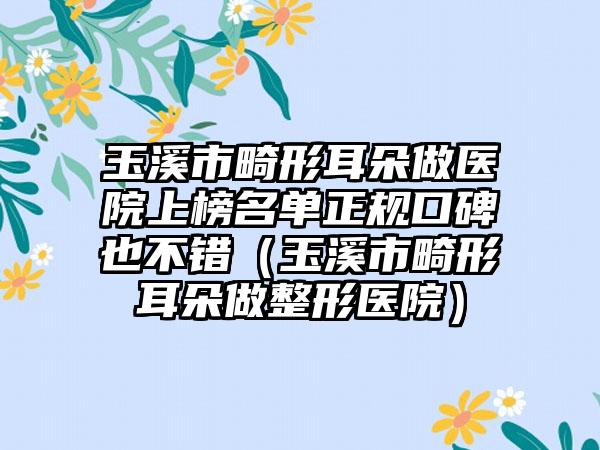 玉溪市畸形耳朵做医院上榜名单正规口碑也不错（玉溪市畸形耳朵做整形医院）