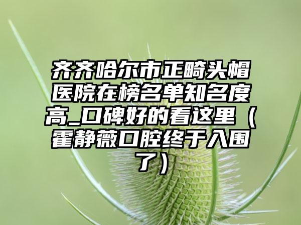 齐齐哈尔市正畸头帽医院在榜名单知名度高_口碑好的看这里（霍静薇口腔终于入围了）