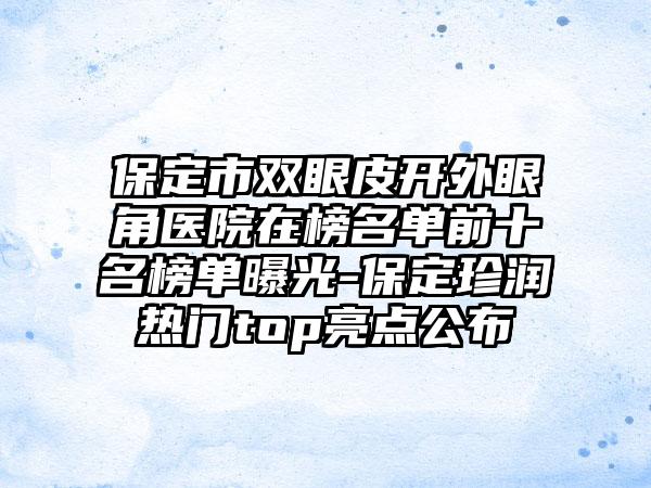 保定市双眼皮开外眼角医院在榜名单前十名榜单曝光-保定珍润热门top亮点公布