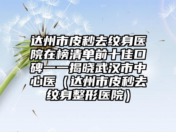 达州市皮秒去纹身医院在榜清单前十佳口碑一一揭晓武汉市中心医（达州市皮秒去纹身整形医院）